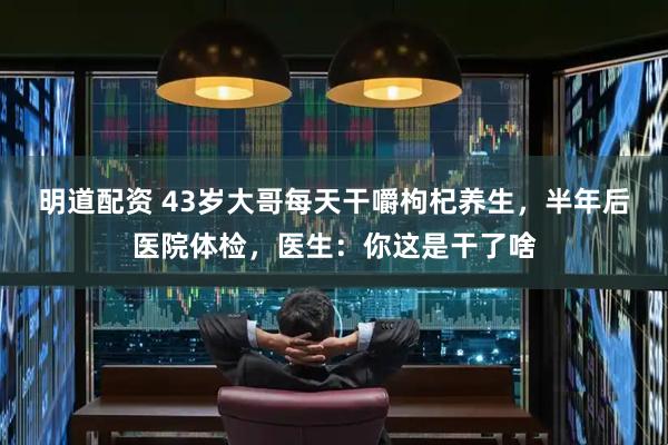 明道配资 43岁大哥每天干嚼枸杞养生，半年后医院体检，医生：你这是干了啥