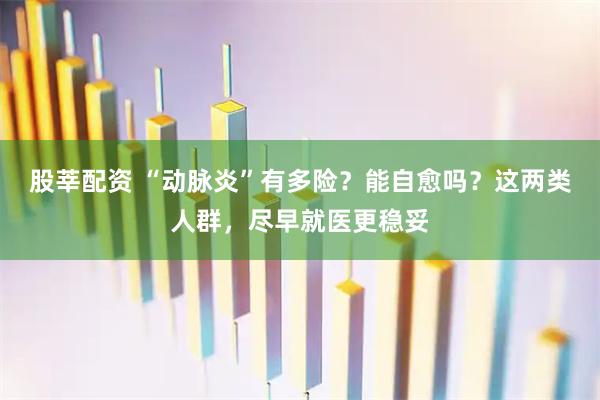 股莘配资 “动脉炎”有多险？能自愈吗？这两类人群，尽早就医更稳妥