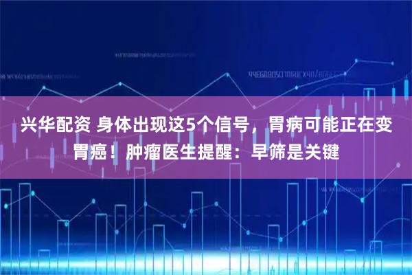 兴华配资 身体出现这5个信号，胃病可能正在变胃癌！肿瘤医生提醒：早筛是关键