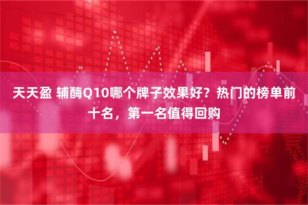 天天盈 辅酶Q10哪个牌子效果好？热门的榜单前十名，第一名值得回购