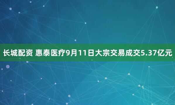长城配资 惠泰医疗9月11日大宗交易成交5.37亿元