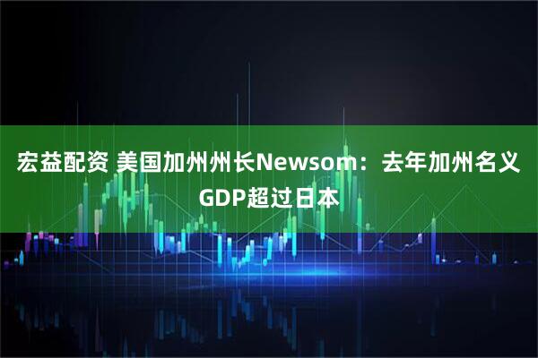 宏益配资 美国加州州长Newsom：去年加州名义GDP超过日本