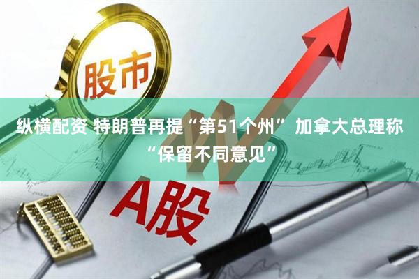 纵横配资 特朗普再提“第51个州” 加拿大总理称“保留不同意见”