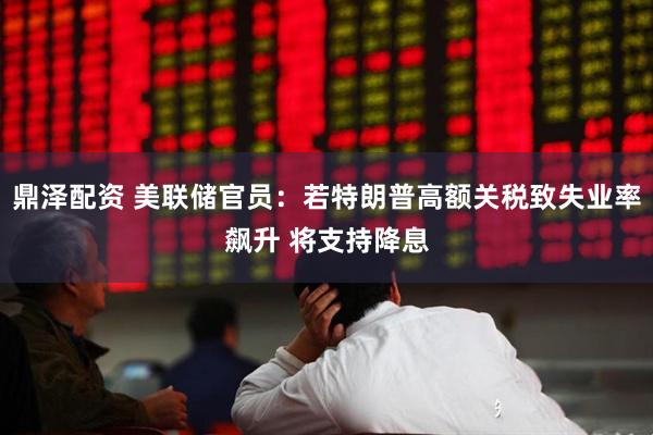 鼎泽配资 美联储官员：若特朗普高额关税致失业率飙升 将支持降息