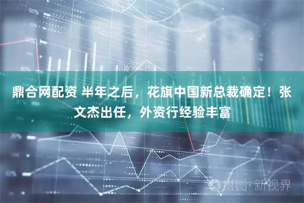 鼎合网配资 半年之后，花旗中国新总裁确定！张文杰出任，外资行经验丰富