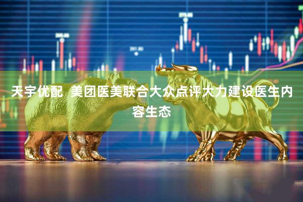 天宇优配  美团医美联合大众点评大力建设医生内容生态