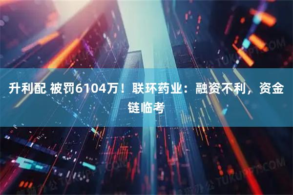 升利配 被罚6104万！联环药业：融资不利，资金链临考