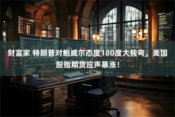 财富家 特朗普对鲍威尔态度180度大转弯，美国股指期货应声暴涨！