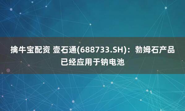 擒牛宝配资 壹石通(688733.SH)：勃姆石产品已经应用于钠电池