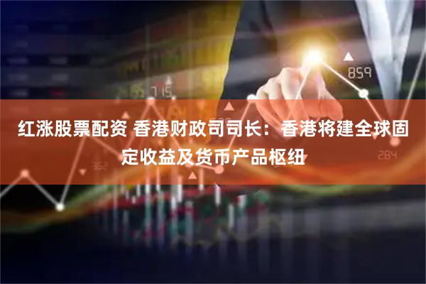 红涨股票配资 香港财政司司长：香港将建全球固定收益及货币产品枢纽