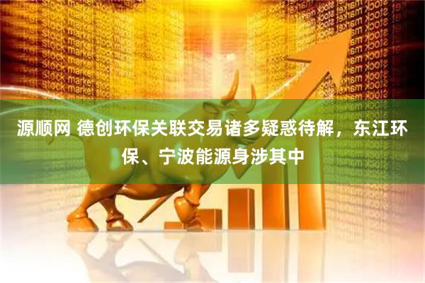 源顺网 德创环保关联交易诸多疑惑待解，东江环保、宁波能源身涉其中