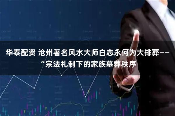 华泰配资 沧州著名风水大师白志永何为大排葬——“宗法礼制下的家族墓葬秩序