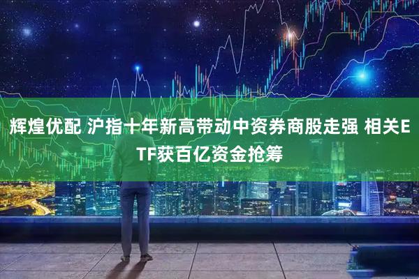 辉煌优配 沪指十年新高带动中资券商股走强 相关ETF获百亿资金抢筹
