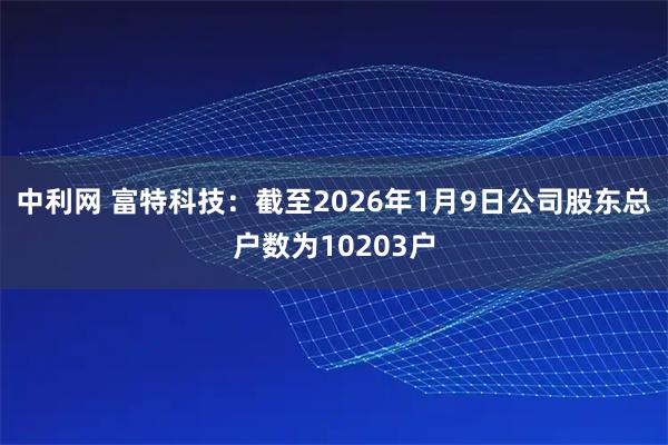 中利网 富特科技：截至2026年1月9日公司股东总户数为10203户