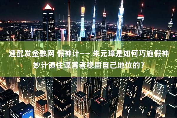 速配发金融网 假神计—— 朱元璋是如何巧施假神妙计镇住谋害者稳固自己地位的？
