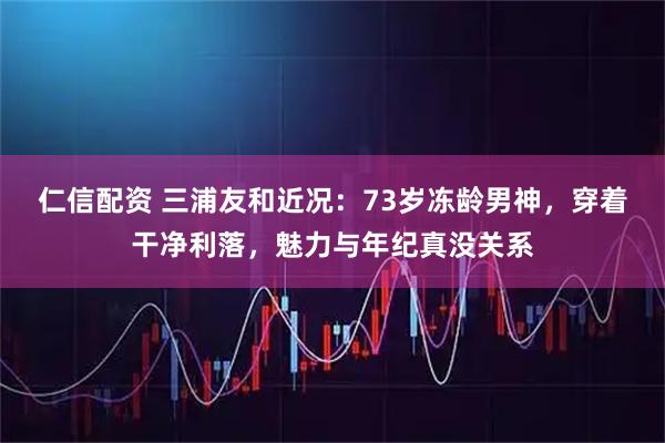仁信配资 三浦友和近况：73岁冻龄男神，穿着干净利落，魅力与年纪真没关系