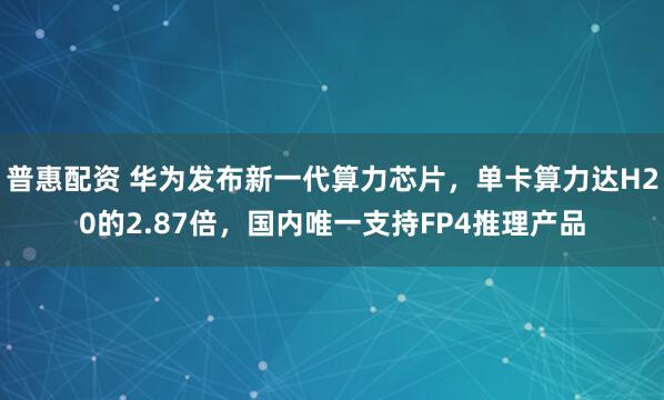 普惠配资 华为发布新一代算力芯片,单卡算力达H20的2.87倍,国内唯一支持FP4推理产品