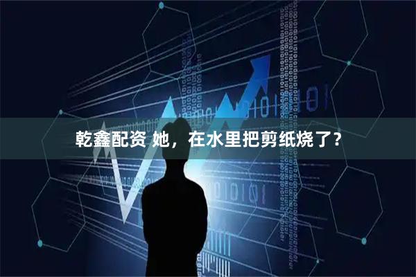 乾鑫配资 她，在水里把剪纸烧了？