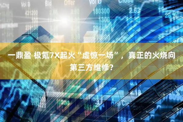 一鼎盈 极氪7X起火“虚惊一场”，真正的火烧向第三方维修？
