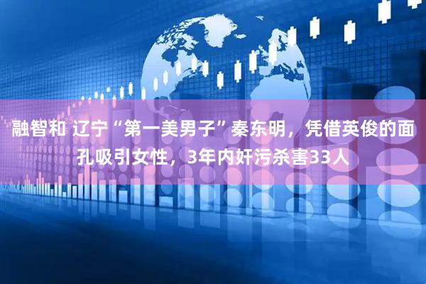 融智和 辽宁“第一美男子”秦东明，凭借英俊的面孔吸引女性，3年内奸污杀害33人