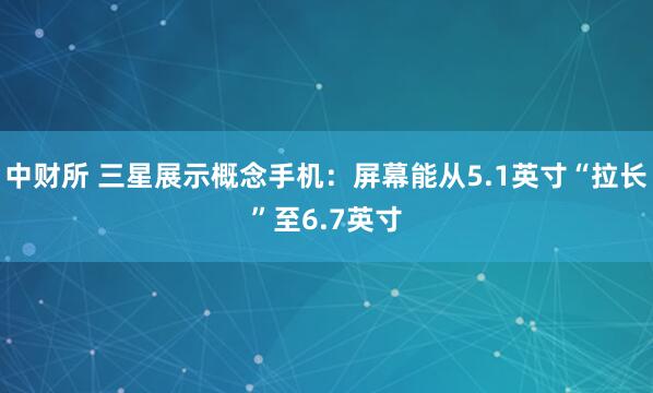 中财所 三星展示概念手机：屏幕能从5.1英寸“拉长”至6.7英寸