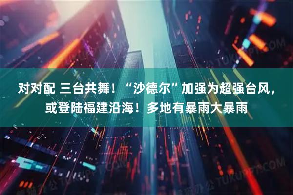对对配 三台共舞！“沙德尔”加强为超强台风，或登陆福建沿海！多地有暴雨大暴雨