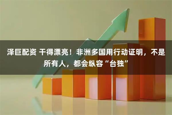 泽巨配资 干得漂亮！非洲多国用行动证明，不是所有人，都会纵容“台独”