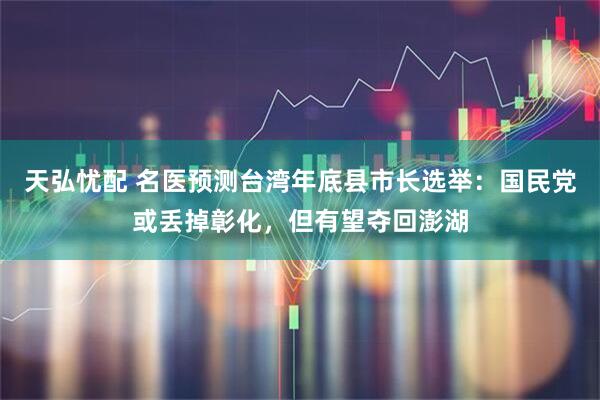 天弘忧配 名医预测台湾年底县市长选举：国民党或丢掉彰化，但有望夺回澎湖